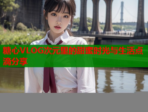 糖心VLOG次元里的甜蜜时光与生活点滴分享