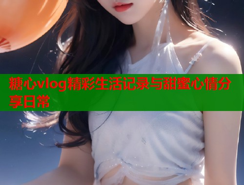 糖心vlog精彩生活记录与甜蜜心情分享日常
