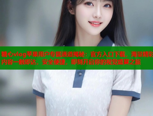 糖心vlog苹果用户专属通道揭秘：官方入口下载，海量精彩内容一触即达，安全便捷，即刻开启你的视觉盛宴之旅