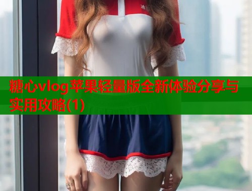 糖心vlog苹果轻量版全新体验分享与实用攻略(1)  第2张