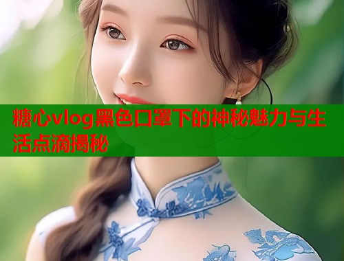 糖心vlog黑色口罩下的神秘魅力与生活点滴揭秘