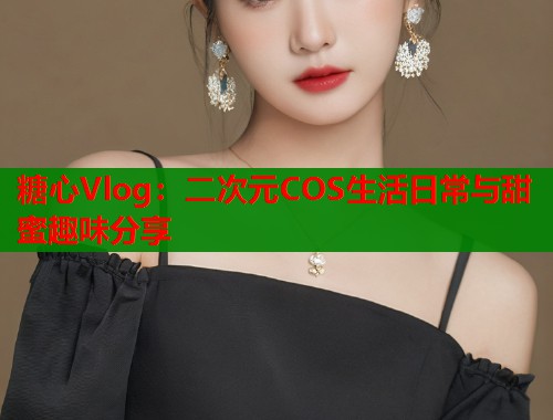 糖心Vlog：二次元COS生活日常与甜蜜趣味分享
