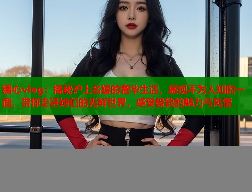 糖心vlog：揭秘沪上名媛的奢华生活，展现不为人知的一面，带你走进她们的光鲜世界，感受极致的魅力与风情