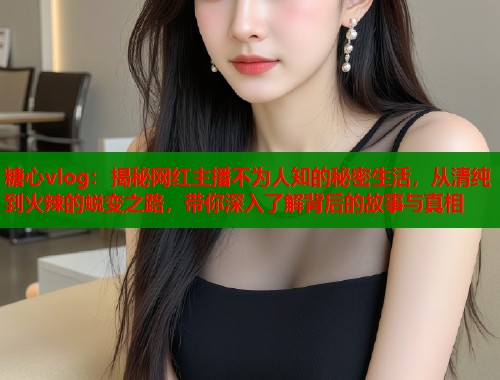 糖心vlog：揭秘网红主播不为人知的秘密生活，从清纯到火辣的蜕变之路，带你深入了解背后的故事与真相
