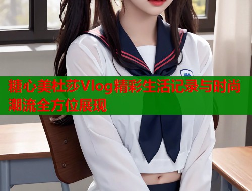 糖心美杜莎Vlog精彩生活记录与时尚潮流全方位展现