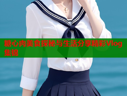 糖心肉美食探秘与生活分享精彩Vlog集锦