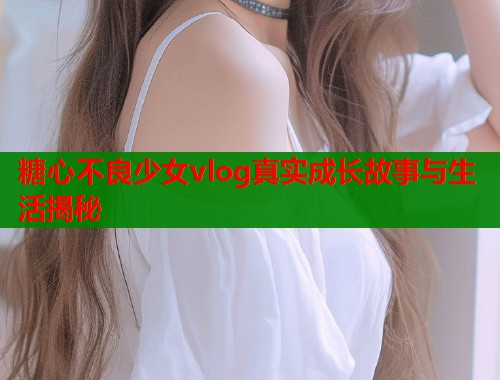糖心不良少女vlog真实成长故事与生活揭秘  第2张