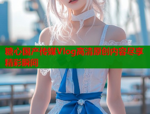 糖心国产传媒Vlog高清原创内容尽享精彩瞬间