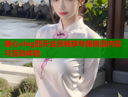 糖心vlog四天会员畅享专属高清内容与互动体验