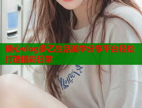 糖心vlog多乙生活美学分享平台轻松打造精彩日常