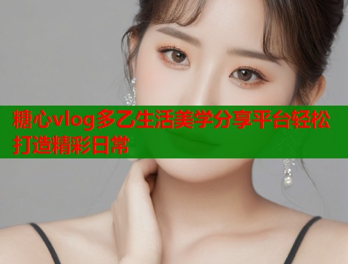 糖心vlog多乙生活美学分享平台轻松打造精彩日常  第2张