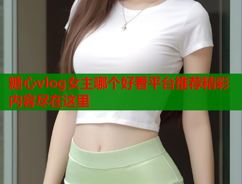 糖心vlog女主哪个好看平台推荐精彩内容尽在这里