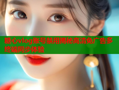 糖心vlog账号禁用揭秘高清免广告多终端同步体验